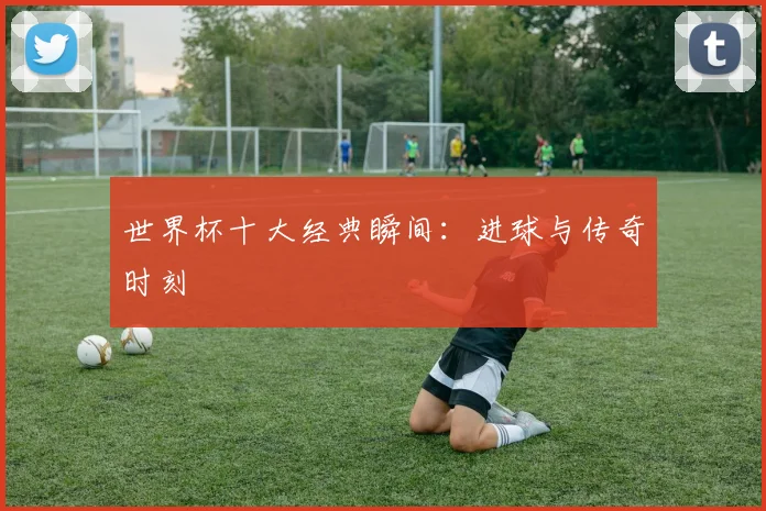 世界杯十大经典瞬间：进球与传奇时刻