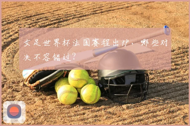 女足世界杯法国赛程出炉,哪些对决不容错过?