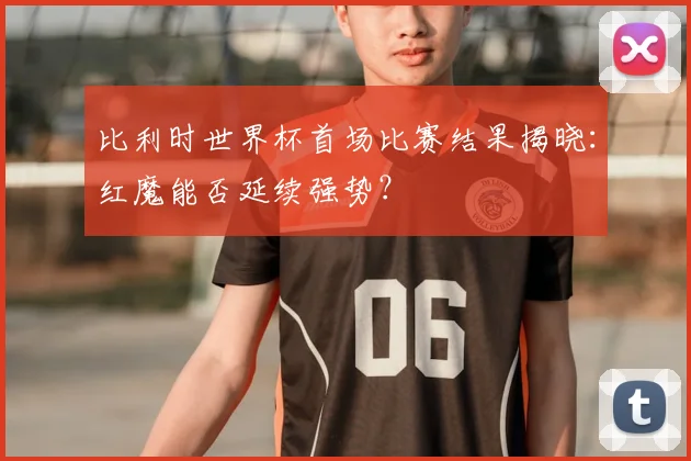 比利时世界杯首场比赛结果揭晓：红魔能否延续强势？