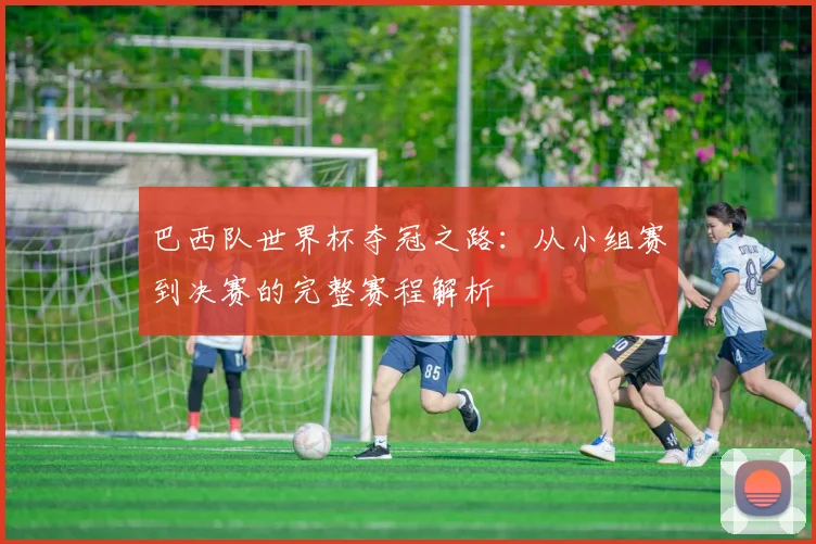 巴西队世界杯夺冠之路:从小组赛到决赛的完整赛程解析