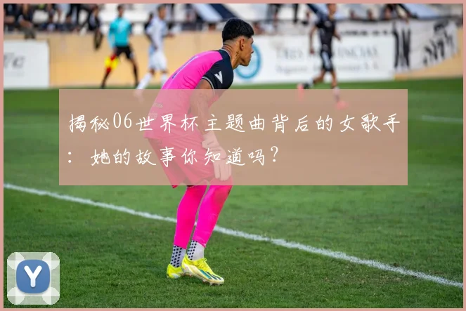 揭秘06世界杯主题曲背后的女歌手:她的故事你知道吗?