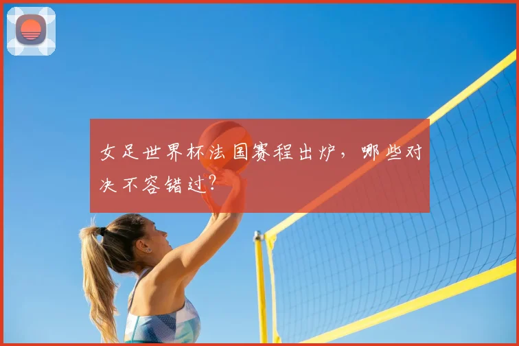 女足世界杯法国赛程出炉,哪些对决不容错过?