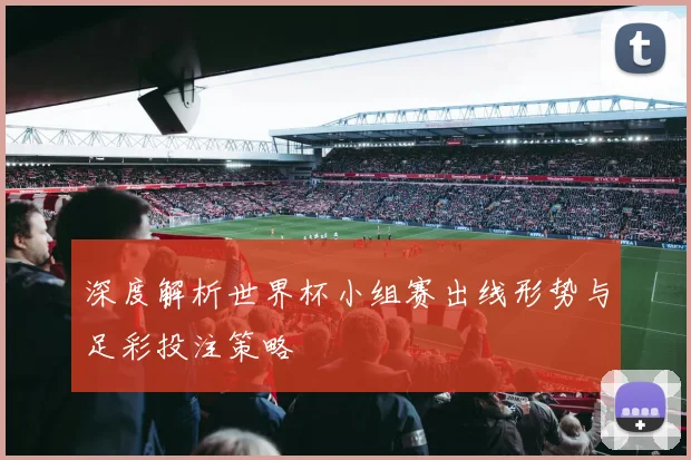 深度解析世界杯小组赛出线形势与足彩投注策略
