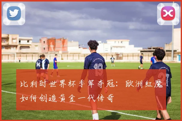 比利时世界杯季军夺冠：欧洲红魔如何创造黄金一代传奇