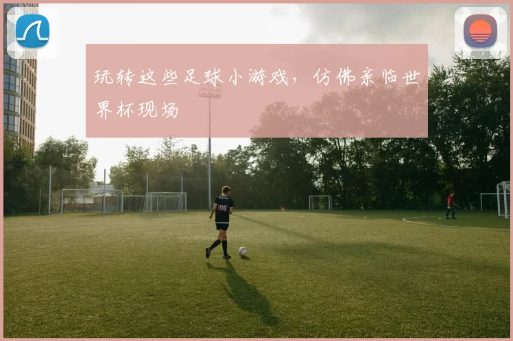 玩转这些足球小游戏,仿佛亲临世界杯现场