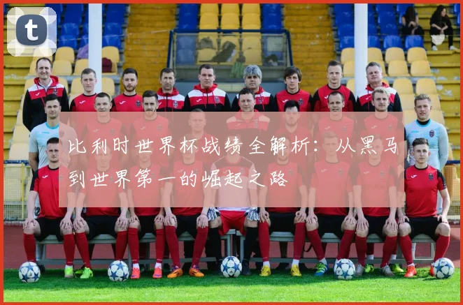 比利时世界杯战绩全解析：从黑马到世界第一的崛起之路