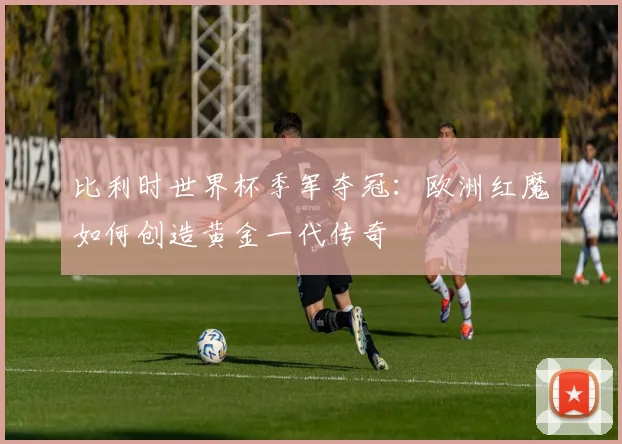 比利时世界杯季军夺冠：欧洲红魔如何创造黄金一代传奇