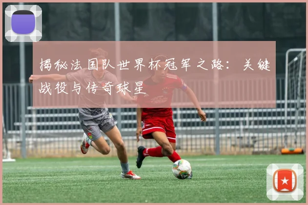 揭秘法国队世界杯冠军之路：关键战役与传奇球星