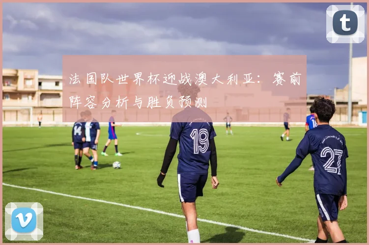 法国队世界杯迎战澳大利亚：赛前阵容分析与胜负预测