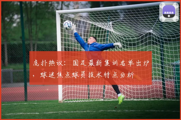 虎扑热议:国足最新集训名单出炉,球迷焦点球员技术特点分析