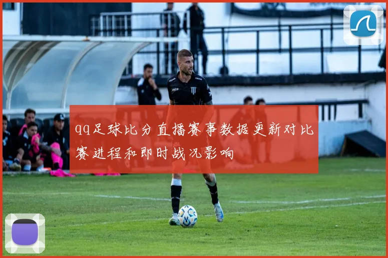 qq足球比分直播赛事数据更新对比赛进程和即时战况影响
