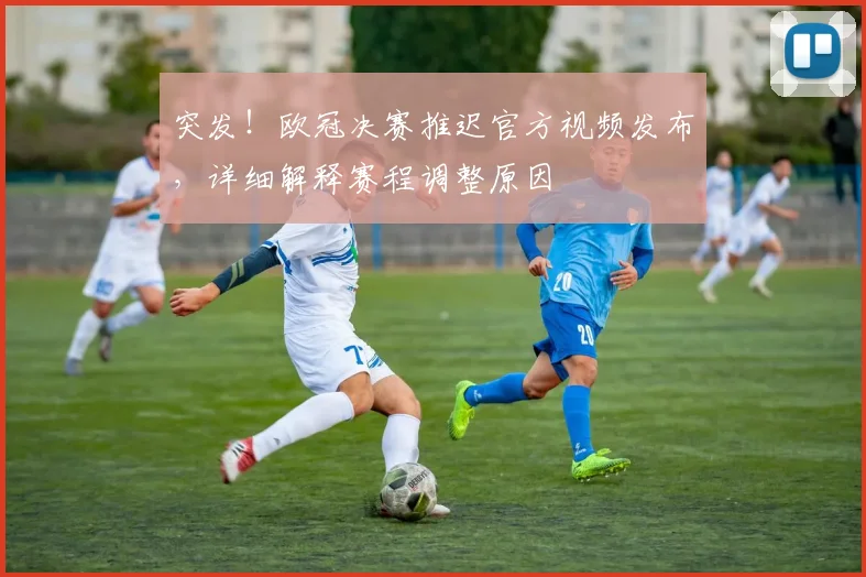 突发!欧冠决赛推迟官方视频发布,详细解释赛程调整原因