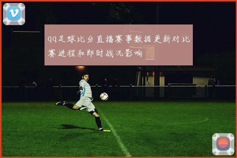 qq足球比分直播赛事数据更新对比赛进程和即时战况影响