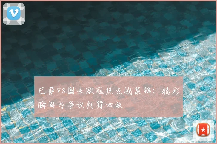 巴萨vs国米欧冠焦点战集锦:精彩瞬间与争议判罚回放