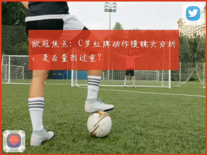 欧冠焦点：C罗红牌动作慢镜头分析，是否量刑过重？