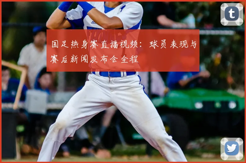 国足热身赛直播视频：球员表现与赛后新闻发布会全程